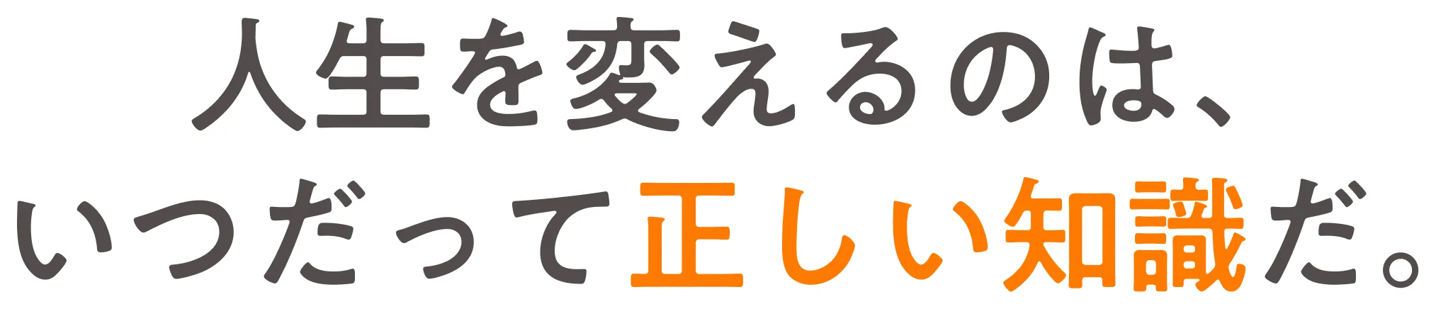 人生を変えるのは、いつだって正しい知識だ。